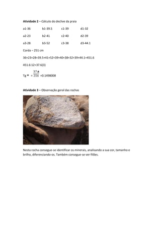 Atividade 2 – Cálculo do declive da praia

a1-36         b1-39.5        c1-39          d1-32

a2-23         b2-41          c2-40          d2-39

a3-28         b3-52          c3-38          d3-44.1

Corda – 251 cm

36+23+28+39.5+41+52+39+40+38+32+39+44.1=451.6

451.6:12=37.6(3)


Tg      =    =0.1498008



Atividade 3 – Observação geral das rochas




Nesta rocha consegue-se identificar os minerais, analisando a sua cor, tamanho e
brilho, diferenciando-os. Também consegue-se ver filões.
 