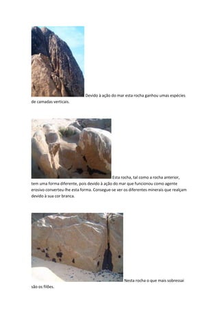 Devido à ação do mar esta rocha ganhou umas espécies
de camadas verticais.




                                           Esta rocha, tal como a rocha anterior,
tem uma forma diferente, pois devido à ação do mar que funcionou como agente
erosivo converteu-lhe esta forma. Consegue-se ver os diferentes minerais que realçam
devido à sua cor branca.




                                                  Nesta rocha o que mais sobressai
são os filões.
 