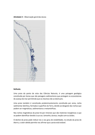 Atividade 4 – Observação geral das dunas




Reflexão

Uma praia do ponto de vista das Ciências Naturais, é uma paisagem geológica
constituída por dunas que são paisagens sedimentares que protegem os ecossistemas
do avanço do mar permitindo que os mesmos não se destruam;

Uma praia também é constituída predominantemente constituída por areia, rocha
sedimentar detrítica, formada à superfície da Terra, devido ao desgaste das rochas que
podem ser magmáticas, sedimentares e metamórficas.

Nas rochas magmáticas da praia há por minerais que são materiais inorgânicos e que
se podem identificar devido à sua cor, tamanho, dureza, reação com os ácidos.

O declive da praia pode indicar-nos o seu grau de estabilidade, no estudo da praia do
Aterro, o valor obtido permite-nos afirmar que a praia está estável.
 