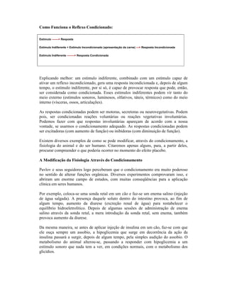 Como Funciona o Reflexo Condicionado:

Estímulo -------> Resposta

Estímulo Indiferente + Estímulo Incondicionado (apresentação da carne) ---> Resposta Incondicionada

Estímulo Indiferente --------> Resposta Condicionada




Explicando melhor: um estímulo indiferente, combinado com um estímulo capaz de
ativar um reflexo incondicionado, gera uma resposta incondicionada e, depois de algum
tempo, o estímulo indiferente, por si só, é capaz de provocar resposta que pode, então,
ser considerada como condicionada. Esses estímulos indiferentes podem vir tanto do
meio externo (estímulos sonoros, luminosos, olfativos, táteis, térmicos) como do meio
interno (vísceras, ossos, articulações).

As respostas condicionadas podem ser motoras, secretoras ou neurovegetativas. Podem
pois, ser condicionadas reações voluntárias ou reações vegetativas involuntárias.
Podemos fazer com que respostas involuntárias apareçam de acordo com a nossa
vontade, se usarmos o condicionamento adequado. As respostas condicionadas podem
ser excitadoras (com aumento de função) ou inibidoras (com diminuição de função).

Existem diversos exemplos de como se pode modificar, através do condicionamento, a
fisiologia do animal e do ser humano. Citaremos apenas alguns, para, a partir deles,
procurar compreender o que poderia ocorrer no momento do efeito placebo.

A Modificação da Fisiologia Através do Condicionamento

Pavlov e seus seguidores logo perceberam que o condicionamento era muito poderoso
no sentido de alterar funções orgânicas. Diversos experimentos comprovaram isso, e
abriram um enorme campo de estudos, com muitas conseqüências para a aplicação
clínica em seres humanos.

Por exemplo, coloca-se uma sonda retal em um cão e faz-se um enema salino (injeção
de água salgada). A presença daquele soluto dentro do intestino provoca, ao fim de
algum tempo, aumento da diurese (excreção renal de água) para restabelecer o
equilíbrio hidroeletrolítico. Depois de algumas sessões de administração de enema
salino através da sonda retal, a mera introdução da sonda retal, sem enema, também
provoca aumento da diurese.

Da mesma maneira, se antes de aplicar injeção de insulina em um cão, faz-se com que
ele ouça sempre um assobio, a hipoglicemia que surge em decorrência da ação da
insulina passará a surgir, depois de algum tempo, pela simples audição do assobio. O
metabolismo do animal alterou-se, passando a responder com hipoglicemia a um
estímulo sonoro que nada tem a ver, em condições normais, com o metabolismo dos
glicídios.
 