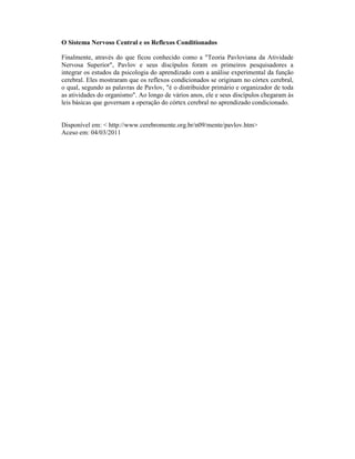 O Sistema Nervoso Central e os Reflexos Conditionados

Finalmente, através do que ficou conhecido como a "Teoria Pavloviana da Atividade
Nervosa Superior", Pavlov e seus discípulos foram os primeiros pesquisadores a
integrar os estudos da psicologia do aprendizado com a análise experimental da função
cerebral. Eles mostraram que os reflexos condicionados se originam no córtex cerebral,
o qual, segundo as palavras de Pavlov, "é o distribuidor primário e organizador de toda
as atividades do organismo". Ao longo de vários anos, ele e seus discípulos chegaram às
leis básicas que governam a operação do córtex cerebral no aprendizado condicionado.


Disponível em: < http://www.cerebromente.org.br/n09/mente/pavlov.htm>
Aceso em: 04/03/2011
 