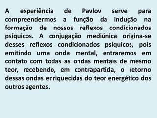A experiência de Pavlov serve para
compreendermos a função da indução na
formação de nossos reflexos condicionados
psíquicos. A conjugação mediúnica origina-se
desses reflexos condicionados psíquicos, pois
emitindo uma onda mental, entraremos em
contato com todas as ondas mentais de mesmo
teor, recebendo, em contrapartida, o retorno
dessas ondas enriquecidas do teor energético dos
outros agentes.
 