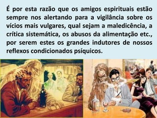 É por esta razão que os amigos espirituais estão
sempre nos alertando para a vigilância sobre os
vícios mais vulgares, qual sejam a maledicência, a
crítica sistemática, os abusos da alimentação etc.,
por serem estes os grandes indutores de nossos
reflexos condicionados psíquicos.
 