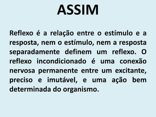 ASSIM
Reflexo é a relação entre o estímulo e a
resposta, nem o estímulo, nem a resposta
separadamente definem um reflexo. O
reflexo incondicionado é uma conexão
nervosa permanente entre um excitante,
preciso e imutável, e uma ação bem
determinada do organismo.
 