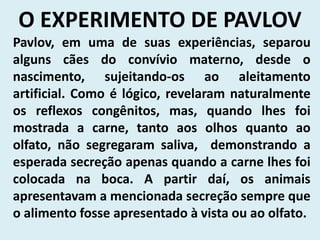 O EXPERIMENTO DE PAVLOV
Pavlov, em uma de suas experiências, separou
alguns cães do convívio materno, desde o
nascimento, sujeitando-os ao aleitamento
artificial. Como é lógico, revelaram naturalmente
os reflexos congênitos, mas, quando lhes foi
mostrada a carne, tanto aos olhos quanto ao
olfato, não segregaram saliva, demonstrando a
esperada secreção apenas quando a carne lhes foi
colocada na boca. A partir daí, os animais
apresentavam a mencionada secreção sempre que
o alimento fosse apresentado à vista ou ao olfato.
 