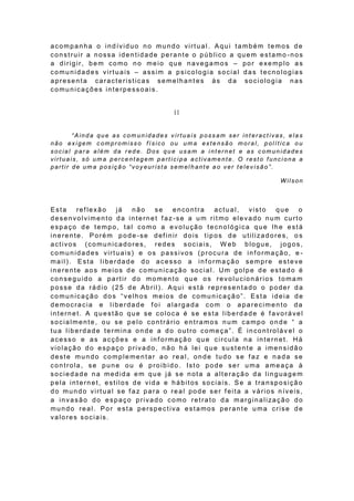 acompanha o indíviduo no mundo virtual. Aqui também temos de
construir a nossa identidade perante o público a quem estamo -nos
a dirigir, bem como no meio que navegamos – por exemplo as
comunidades virtuais – assim a psicologia social das tecnologias
apresenta caracteristicas semelhantes às da sociologia nas
comunicações interpessoais.


                                     II


       “Ainda que as comunidades virtuais possam ser interactivas, elas
não exigem compromisso físico ou uma extensão moral, política ou
social para além da rede. Dos que usam a internet e as comunidades
virtuais, só uma percentagem participa activamente. O resto funciona a
partir de um a pos içã o “voy eur ista sem el h ante a o ver te lev isã o ”.

                                                                     Wilson



Esta   reflexão   já   não   se  encontra   actual,   visto  que    o
desenvolvimento da internet faz-se a um ritmo elevado num curto
espaço de tempo, tal como a ev olução tecnológica que lhe está
inerente. Porém pode-se def inir dois tipos de utilizadores, o s
activos (comunicadores, redes sociais, W eb blogue, jogos,
comunidades virtuais) e os passivos (procura de informação, e -
mail). Esta liberdade do acesso a informa ção sempre esteve
inerente aos meios de comunicação social . Um golpe de estado é
conseguido a partir do momento que os revolucionários toma m
posse da rádio (25 de Abril). Aqui está representado o poder da
comunicação dos “velhos meios de comunicação”. Esta ideia de
democracia e liberdade f oi alargada com o aparecimento da
internet. A questão que se coloca é se esta liberdade é favorável
socialmente, ou se pelo contrário entramos num campo onde “ a
tua liberdade termina onde a do outro começa”. É incontroláv el o
acesso e as acções e a informação que circula na internet. Há
violação do espaço privado, não há lei que sustente a imensidão
deste mundo complementar ao real, onde tudo se f az e nada se
controla, se pune ou é proibido. Isto pode ser uma ameaça à
sociedade na medida em que já se nota a alteração da linguagem
pela internet, estilos de vida e hábitos sociais. Se a transposição
do mundo virtual se f az para o real pode ser f eita a vários níveis,
a invasão do espaço privado como retrato da marginalização do
mundo real. Por esta perspectiva estamos perante uma crise de
valores sociais.
 
