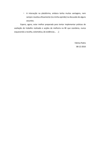 A interacção na plataforma, embora tenha muitas vantagens, nem
              sempre resultou eficazmente (na minha opinião) na discussão de alguns
              assuntos.
       Espero, agora, estar melhor preparada para tentar implementar práticas de
avaliação do trabalho realizado e acções de melhoria na BE que coordeno, nunca
esquecendo a recolha, sistemática, de evidências... ;)




                                                                      Fátima Pedro
                                                                       08-12-2010
 