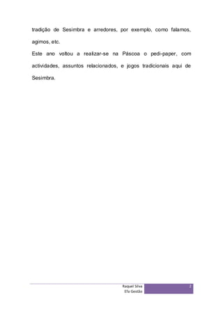 tradição de Sesimbra e arredores, por exemplo, como falamos,

agimos, etc.

Este ano voltou a realizar-se na Páscoa o pedi-paper, com

actividades, assuntos relacionados, e jogos tradicionais aqui de

Sesimbra.




                                    Raquel Silva               2
                                     Efa Gestão
 