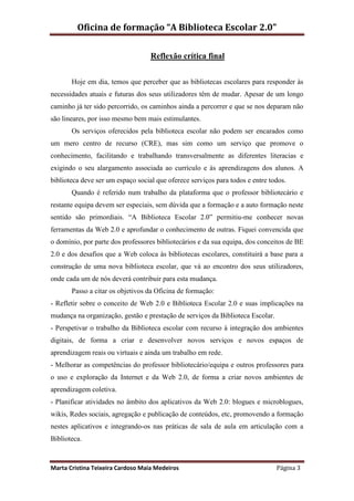 Oficina de formação “A Biblioteca Escolar 2.0”

                                   Reflexão crítica final


       Hoje em dia, temos que perceber que as bibliotecas escolares para responder às
necessidades atuais e futuras dos seus utilizadores têm de mudar. Apesar de um longo
caminho já ter sido percorrido, os caminhos ainda a percorrer e que se nos deparam não
são lineares, por isso mesmo bem mais estimulantes.
       Os serviços oferecidos pela biblioteca escolar não podem ser encarados como
um mero centro de recurso (CRE), mas sim como um serviço que promove o
conhecimento, facilitando e trabalhando transversalmente as diferentes literacias e
exigindo o seu alargamento associada ao currículo e às aprendizagens dos alunos. A
biblioteca deve ser um espaço social que oferece serviços para todos e entre todos.
       Quando é referido num trabalho da plataforma que o professor bibliotecário e
restante equipa devem ser especiais, sem dúvida que a formação e a auto formação neste
sentido são primordiais. “A Biblioteca Escolar 2.0” permitiu-me conhecer novas
ferramentas da Web 2.0 e aprofundar o conhecimento de outras. Fiquei convencida que
o domínio, por parte dos professores bibliotecários e da sua equipa, dos conceitos de BE
2.0 e dos desafios que a Web coloca às bibliotecas escolares, constituirá a base para a
construção de uma nova biblioteca escolar, que vá ao encontro dos seus utilizadores,
onde cada um de nós deverá contribuir para esta mudança.
       Passo a citar os objetivos da Oficina de formação:
- Refletir sobre o conceito de Web 2.0 e Biblioteca Escolar 2.0 e suas implicações na
mudança na organização, gestão e prestação de serviços da Biblioteca Escolar.
- Perspetivar o trabalho da Biblioteca escolar com recurso à integração dos ambientes
digitais, de forma a criar e desenvolver novos serviços e novos espaços de
aprendizagem reais ou virtuais e ainda um trabalho em rede.
- Melhorar as competências do professor bibliotecário/equipa e outros professores para
o uso e exploração da Internet e da Web 2.0, de forma a criar novos ambientes de
aprendizagem coletiva.
- Planificar atividades no âmbito dos aplicativos da Web 2.0: blogues e microblogues,
wikis, Redes sociais, agregação e publicação de conteúdos, etc, promovendo a formação
nestes aplicativos e integrando-os nas práticas de sala de aula em articulação com a
Biblioteca.



Marta Cristina Teixeira Cardoso Maia Medeiros                                   Página 3
 