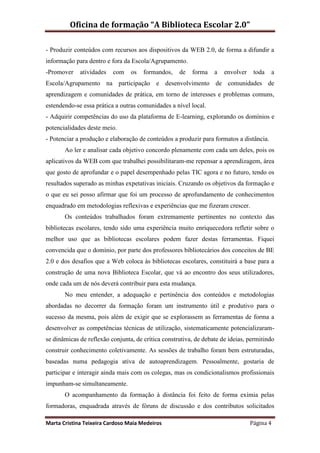 Oficina de formação “A Biblioteca Escolar 2.0”

- Produzir conteúdos com recursos aos dispositivos da WEB 2.0, de forma a difundir a
informação para dentro e fora da Escola/Agrupamento.
-Promover    atividades   com    os   formandos,    de   forma    a   envolver    toda   a
Escola/Agrupamento na participação e desenvolvimento de comunidades de
aprendizagem e comunidades de prática, em torno de interesses e problemas comuns,
estendendo-se essa prática a outras comunidades a nível local.
- Adquirir competências do uso da plataforma de E-learning, explorando os domínios e
potencialidades deste meio.
- Potenciar a produção e elaboração de conteúdos a produzir para formatos a distância.
       Ao ler e analisar cada objetivo concordo plenamente com cada um deles, pois os
aplicativos da WEB com que trabalhei possibilitaram-me repensar a aprendizagem, área
que gosto de aprofundar e o papel desempenhado pelas TIC agora e no futuro, tendo os
resultados superado as minhas expetativas iniciais. Cruzando os objetivos da formação e
o que eu sei posso afirmar que foi um processo de aprofundamento de conhecimentos
enquadrado em metodologias reflexivas e experiências que me fizeram crescer.
       Os conteúdos trabalhados foram extremamente pertinentes no contexto das
bibliotecas escolares, tendo sido uma experiência muito enriquecedora refletir sobre o
melhor uso que as bibliotecas escolares podem fazer destas ferramentas. Fiquei
convencida que o domínio, por parte dos professores bibliotecários dos conceitos de BE
2.0 e dos desafios que a Web coloca às bibliotecas escolares, constituirá a base para a
construção de uma nova Biblioteca Escolar, que vá ao encontro dos seus utilizadores,
onde cada um de nós deverá contribuir para esta mudança.
       No meu entender, a adequação e pertinência dos conteúdos e metodologias
abordadas no decorrer da formação foram um instrumento útil e produtivo para o
sucesso da mesma, pois além de exigir que se explorassem as ferramentas de forma a
desenvolver as competências técnicas de utilização, sistematicamente potencializaram-
se dinâmicas de reflexão conjunta, de crítica construtiva, de debate de ideias, permitindo
construir conhecimento coletivamente. As sessões de trabalho foram bem estruturadas,
baseadas numa pedagogia ativa de autoaprendizagem. Pessoalmente, gostaria de
participar e interagir ainda mais com os colegas, mas os condicionalismos profissionais
impunham-se simultaneamente.
       O acompanhamento da formação à distância foi feito de forma exímia pelas
formadoras, enquadrada através de fóruns de discussão e dos contributos solicitados

Marta Cristina Teixeira Cardoso Maia Medeiros                                    Página 4
 