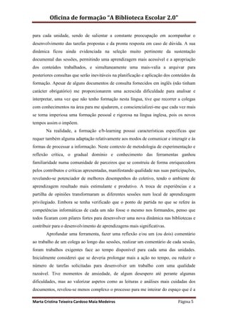 Oficina de formação “A Biblioteca Escolar 2.0”

para cada unidade, sendo de salientar a constante preocupação em acompanhar o
desenvolvimento das tarefas propostas e da pronta resposta em caso de dúvida. A sua
dinâmica ficou ainda evidenciada na seleção muito pertinente da sustentação
documental das sessões, permitindo uma aprendizagem mais acessível e a apropriação
dos conteúdos trabalhados, e simultaneamente uma mais-valia a arquivar para
posteriores consultas que serão inevitáveis na planificação e aplicação dos conteúdos da
formação. Apesar de alguns documentos de consulta fornecidos em inglês (não tinham
carácter obrigatório) me proporcionarem uma acrescida dificuldade para analisar e
interpretar, uma vez que não tenho formação nesta língua, tive que recorrer a colegas
com conhecimentos na área para me ajudarem, e consciencializei-me que cada vez mais
se torna imperiosa uma formação pessoal e rigorosa na língua inglesa, pois os novos
tempos assim o impõem.
       Na realidade, a formação e/b-learning possui características específicas que
requer também alguma adaptação relativamente aos modos de comunicar e interagir e às
formas de processar a informação. Neste contexto de metodologia de experimentação e
reflexão crítica, o gradual domínio e conhecimento das ferramentas ganhou
familiaridade numa comunidade de parceiros que se construiu de forma enriquecedora
pelos contributos e criticas apresentadas, manifestando qualidade nas suas participações,
revelando-se potenciador de melhores desempenhos do coletivo, tendo o ambiente de
aprendizagem resultado mais estimulante e produtivo. A troca de experiências e a
partilha de opiniões transformaram as diferentes sessões num local de aprendizagem
privilegiado. Embora se tenha verificado que o ponto de partida no que se refere às
competências informáticas de cada um não fosse o mesmo nos formandos, penso que
todos ficaram com pilares fortes para desenvolver uma nova dinâmica nas bibliotecas e
contribuir para o desenvolvimento de aprendizagens mais significativas.
       Aprofundar uma ferramenta, fazer uma reflexão e/ou um (ou dois) comentário
ao trabalho de um colega ao longo das sessões, realizar um comentário de cada sessão,
foram trabalhos exigentes face ao tempo disponível para cada uma das unidades.
Inicialmente considerei que se deveria prolongar mais a ação no tempo, ou reduzir o
número de tarefas solicitadas para desenvolver um trabalho com uma qualidade
razoável. Tive momentos de ansiedade, de algum desespero até perante algumas
dificuldades, mas ao valorizar aspetos como as leituras e análises mais cuidadas dos
documentos, revelou-se menos complexo o processo para me inteirar do espaço que é a

Marta Cristina Teixeira Cardoso Maia Medeiros                                  Página 5
 