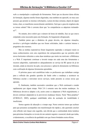 Oficina de formação “A Biblioteca Escolar 2.0”

web e a manipulação e exploração de ferramentas. Notei que no decorrer desta oficina
de formação, algumas tarefas foram aligeiradas, mas também me apercebi, no meu caso
pessoal, que perante as mesmas solicitações, o prazo de duas semanas, depois de algum
treino, claro, se manifestou razoavelmente satisfatório. Será que o grau de exigência não
se tornou salutar? Não é corrente dizer que “as competências se adquirem treinando-
se?”.
        No entanto, devo referir que o número de horas de trabalho, face ao que estava
estipulado como necessário para esta formação, foi largamente ultrapassado.
        Também penso que a dinâmica de grupo deveria, em algumas situações,
envolver e privilegiar trabalhos que nos foram solicitados, dado o carácter intenso e
pragmático dos mesmos.
        Mas as minhas expectativas foram largamente superadas e enriqueci muito os
meus conhecimentos com esta experiência tão enriquecedora que me permitiu abrir
novos horizontes referentes a estas duas temáticas que muito me motivam: a Biblioteca
e a Web. É importante continuar a investir tempo em cada uma das ferramentas e
recursos adquiridos, explorando-os adequadamente ao serviço da BE apesar de já ter
iniciado, ainda no decorrer da ação, esse processo e aplicá-lo diretamente na biblioteca
com a utilização de algumas ferramentas aprendidas.
        O próximo passo será sensibilizar todos os professores que trabalham comigo
para a reflexão das grandes questões de fundo sobre a mudança a acontecer na
biblioteca escolar e reinventar novos serviços, tendo presente as coisas novas que
aprendo.
        É, finalmente, também necessário considerar que a Web continuará a mudar
rapidamente por algum tempo. Web 2.0 é somente uma das muitas mudanças. As
bibliotecas devem-se adaptar a ela, assim como se adaptaram à Web originalmente, e
devem continuar adaptando-se às previsíveis mudanças futuras. Neste "Beta perpétuo"
(O´REILLY, 2005), qualquer estabilidade além da aceitação de instabilidade é
insuficiente.
        Somos agentes de educação e o tempo urge. Neste contexto temos que acelerar
para que possamos acompanhar esta transformação tão rápida e, não querendo concluir
esta reflexão sem lançar esta sugestão, sem dúvida que a continuidade desta temática
para próximas formações se reveste de um carácter urgente e essencial, desde que tenha,
evidentemente, a excelência da qualidade com que fomos brindados nesta oficina.

Marta Cristina Teixeira Cardoso Maia Medeiros                                  Página 6
 