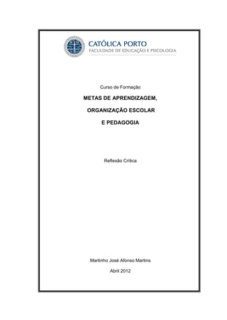 Curso de Formação

METAS DE APRENDIZAGEM,

 ORGANIZAÇÃO ESCOLAR

      E PEDAGOGIA




       Reflexão Crítica




 Martinho José Afonso Martins

          Abril 2012
 