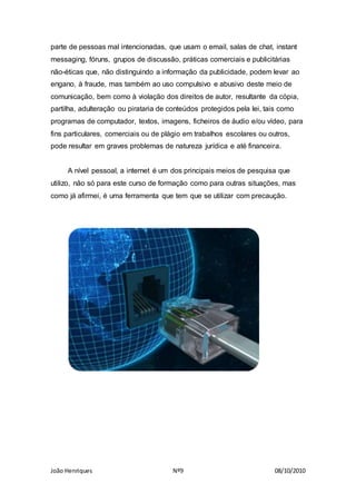 João Henriques Nº9 08/10/2010
parte de pessoas mal intencionadas, que usam o email, salas de chat, instant
messaging, fóruns, grupos de discussão, práticas comerciais e publicitárias
não-éticas que, não distinguindo a informação da publicidade, podem levar ao
engano, à fraude, mas também ao uso compulsivo e abusivo deste meio de
comunicação, bem como à violação dos direitos de autor, resultante da cópia,
partilha, adulteração ou pirataria de conteúdos protegidos pela lei, tais como
programas de computador, textos, imagens, ficheiros de áudio e/ou vídeo, para
fins particulares, comerciais ou de plágio em trabalhos escolares ou outros,
pode resultar em graves problemas de natureza jurídica e até financeira.
A nível pessoal, a internet é um dos principais meios de pesquisa que
utilizo, não só para este curso de formação como para outras situações, mas
como já afirmei, é uma ferramenta que tem que se utilizar com precaução.
 