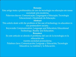 Resumo
Este artigo trata a problemática do uso da tecnologia na educação em nossa sociedade pós-moderna.
Palavras-chaves: Comunicação; Linguagem e Educação; Tecnologia Educacional; e Realidade da Educação.
Abstract
This article deals with the problem of the use of technology in education in our postmodern society.
Keywords: Communication; Language and Education; Educational Technology; Reality and Education.
Resumen
En este artículo se aborda el problema del uso de la tecnología en la educación en nuestra sociedad posmoderna.
Palabras clave: Comunicación; Lenguaje y Educación; Tecnología Educativa; La realidad y la Educación.
 
