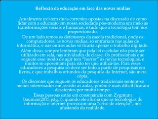 Resumo
Este artigo trata a problemática do uso da tecnologia na educação em nossa sociedade pós-moderna.
Palavras-chaves: Comunicação; Linguagem e Educação; Tecnologia Educacional; e Realidade da Educação.
Abstract
This article deals with the problem of the use of technology in education in our postmodern society.
Keywords: Communication; Language and Education; Educational Technology; Reality and Education.
Resumen
En este artículo se aborda el problema del uso de la tecnología en la educación en nuestra sociedad posmoderna.
Palabras clave: Comunicación; Lenguaje y Educación; Tecnología Educativa; La realidad y la Educación.
Reflexão da educação em face das novas mídias
Atualmente existem duas correntes opostas na discussão de como
lidar com a educação em nossa sociedade pós-moderna em meio às
transformações sociais e humanas, e tudo que a tecnologia tem nos
proporcionado.
De um lado temos os defensores da escola tradicional, onde os
computadores, as novas mídias, só entrariam nas aulas de
informática, e nas outras aulas só ficaria apenas o trabalho digitado.
Além disso, sempre lembram que pela lei o celular não pode ser
utilizado em sala, nas atividades de classe. Os profissionais que
seguem esse modo de agir tem “horror” às novas tecnologias, e
muitos se aposentam para não ter que utilizá-las. Para esses
educadores a pesquisa só deve ser feito a partir de pesquisas em
livros, e que trabalhos oriundos da pesquisa da Internet, são mera
cópia.
Os discentes que seguem os educadores tradicionais sentem-se
menos interessados em assistir as aulas, porém é mais difícil ficaram
desatentos por muito tempo.
Essas pessoas estão em consonância com Zygmunt
Bauman(2015,pág.1), quando ele afirma que as tecnologias de
informação e internet provocam uma “crise de atenção”, nos
afastando da realidade.
 