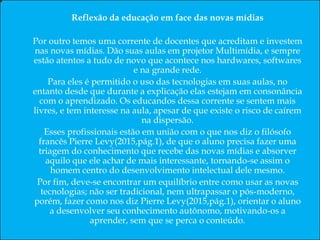 Resumo
Este artigo trata a problemática do uso da tecnologia na educação em nossa sociedade pós-moderna.
Palavras-chaves: Comunicação; Linguagem e Educação; Tecnologia Educacional; e Realidade da Educação.
Abstract
This article deals with the problem of the use of technology in education in our postmodern society.
Keywords: Communication; Language and Education; Educational Technology; Reality and Education.
Resumen
En este artículo se aborda el problema del uso de la tecnología en la educación en nuestra sociedad posmoderna.
Palabras clave: Comunicación; Lenguaje y Educación; Tecnología Educativa; La realidad y la Educación.
Reflexão da educação em face das novas mídias
Por outro temos uma corrente de docentes que acreditam e investem
nas novas mídias. Dão suas aulas em projetor Multimídia, e sempre
estão atentos a tudo de novo que acontece nos hardwares, softwares
e na grande rede.
Para eles é permitido o uso das tecnologias em suas aulas, no
entanto desde que durante a explicação elas estejam em consonância
com o aprendizado. Os educandos dessa corrente se sentem mais
livres, e tem interesse na aula, apesar de que existe o risco de caírem
na dispersão.
Esses profissionais estão em união com o que nos diz o filósofo
francês Pierre Levy(2015,pág.1), de que o aluno precisa fazer uma
triagem do conhecimento que recebe das novas mídias e absorver
aquilo que ele achar de mais interessante, tornando-se assim o
homem centro do desenvolvimento intelectual dele mesmo.
Por fim, deve-se encontrar um equilíbrio entre como usar as novas
tecnologias; não ser tradicional, nem ultrapassar o pós-moderno,
porém, fazer como nos diz Pierre Levy(2015,pág.1), orientar o aluno
a desenvolver seu conhecimento autônomo, motivando-os a
aprender, sem que se perca o conteúdo.
 