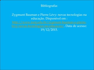Resumo
Este artigo trata a problemática do uso da tecnologia na educação em nossa sociedade pós-moderna.
Palavras-chaves: Comunicação; Linguagem e Educação; Tecnologia Educacional; e Realidade da Educação.
Abstract
This article deals with the problem of the use of technology in education in our postmodern society.
Keywords: Communication; Language and Education; Educational Technology; Reality and Education.
Resumen
En este artículo se aborda el problema del uso de la tecnología en la educación en nuestra sociedad posmoderna.
Palabras clave: Comunicación; Lenguaje y Educación; Tecnología Educativa; La realidad y la Educación.
Bibliografia:
Zygmunt Bauman e Pierre Lévy: novas tecnologias na
educação. Disponível em :
http://www.iserj.edu.br/zygmunt-bauman-e-pierre-
levy-novas-tecnologias-na-educacao/. Data de acesso:
19/12/2015.
 