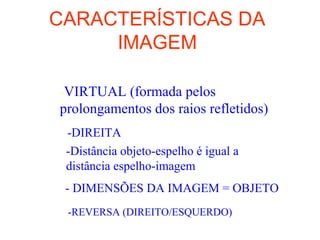 CARACTERÍSTICAS DA
IMAGEM
-VIRTUAL (formada pelos
prolongamentos dos raios refletidos)
-DIREITA
-Distância objeto-espelho é igual a
distância espelho-imagem
- DIMENSÕES DA IMAGEM = OBJETO
-REVERSA (DIREITO/ESQUERDO)
 