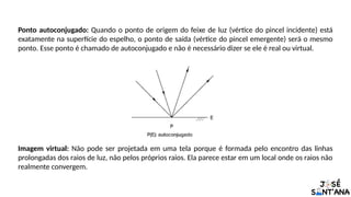 Ponto autoconjugado: Quando o ponto de origem do feixe de luz (vértice do pincel incidente) está
exatamente na superfície do espelho, o ponto de saída (vértice do pincel emergente) será o mesmo
ponto. Esse ponto é chamado de autoconjugado e não é necessário dizer se ele é real ou virtual.
Imagem virtual: Não pode ser projetada em uma tela porque é formada pelo encontro das linhas
prolongadas dos raios de luz, não pelos próprios raios. Ela parece estar em um local onde os raios não
realmente convergem.
 