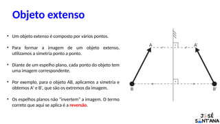 Objeto extenso
• Um objeto extenso é composto por vários pontos.
• Para formar a imagem de um objeto extenso,
utilizamos a simetria ponto a ponto.
• Diante de um espelho plano, cada ponto do objeto tem
uma imagem correspondente.
• Por exemplo, para o objeto AB, aplicamos a simetria e
obtemos A' e B', que são os extremos da imagem.
• Os espelhos planos não “invertem” a imagem. O termo
correto que aqui se aplica é a reversão.
 
