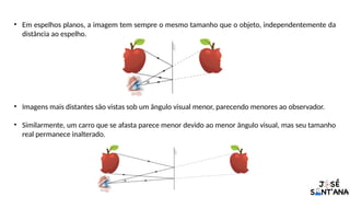 • Em espelhos planos, a imagem tem sempre o mesmo tamanho que o objeto, independentemente da
distância ao espelho.
• Imagens mais distantes são vistas sob um ângulo visual menor, parecendo menores ao observador.
• Similarmente, um carro que se afasta parece menor devido ao menor ângulo visual, mas seu tamanho
real permanece inalterado.
 
