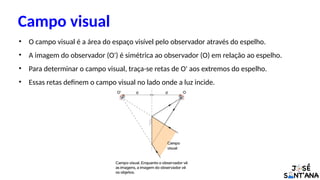 • O campo visual é a área do espaço visível pelo observador através do espelho.
• A imagem do observador (O') é simétrica ao observador (O) em relação ao espelho.
• Para determinar o campo visual, traça-se retas de O' aos extremos do espelho.
• Essas retas definem o campo visual no lado onde a luz incide.
Campo visual
 