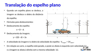 • Quando um espelho plano se desloca, a
imagem se desloca o dobro da distância
do espelho.
• Fórmulas para deslocamentos:
 Deslocamento do espelho:
x = D – d.
 Deslocamento da imagem:
y = 2(D - d) = 2x
Translação do espelho plano
• A velocidade da imagem é o dobro da velocidade do espelho: Vimagem = 2Vobjeto.
• Em relação ao carro, o espelho está parado, o poste se afasta à esquerda com velocidade (v),
e a imagem se afasta à direita com a mesma velocidade (v).
 