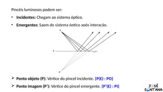 Pincéis luminosos podem ser:
• Incidentes: Chegam ao sistema óptico.
• Emergentes: Saem do sistema óptico após interação.
 Ponto objeto (P): Vértice do pincel incidente. {P(E) : PO}
 Ponto imagem (P’): Vértice do pincel emergente. {P’(E) : PI}
 