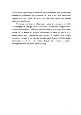 profissionais e especialistas de diferentes áreas disciplinares, bem como requer a
colaboração internacional, especialmente da OMS e dos seus mecanismos
estabelecidos para efeitos de apoio aos diferentes países que queiram
implementar tal sistema”.
      Chegados aqui, tomamos a liberdade de utilizar uma expressão idiomática
da cultura popular - Portugal e especificamente o Ministério da Educação “colocou
o carro à frente dos bois”. É verdade que a colaboração entre vários técnicos está
inscrita no Decreto-lei, no entanto interrogamo-nos como na prática se irá
operacionalizar esta colaboração nas escolas. A agravar esta situação
interrogamo-nos quanto ao facto da obrigatoriedade do prazo (60 dias após a
referenciação) que decorre para o processo de avaliação se sobrepor ao prazo de
elaboração do Plano Educativo Individual (PEI).




                                                                               10
 