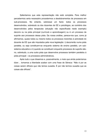 Salientamos que esta representação não está completa. Para melhor
percebermos seria necessário procedermos a desdobramentos de processos em
sub-processos.    No    entanto,   sobressai   um   facto:   todos   os   processos
desenvolvidos, sobretudo os dos docentes de EE e psicólogos, ao contrário dos
desenvolvidos pelos terapeutas (situação não especificada neste exemplo)
decorre ou na pista principal (currículo e aprendizagem) ou é um processo de
suporte aos processos dessa pista. Da nossa análise, parece-nos que, como já
afirmamos, quase todos ou mesmo todos os processos inerentes à actividade do
docente de EE que são imputados pela nova legislação: i) decorrerão numa pista
paralela, ou seja constituem-se enquanto sistema de ensino paralelo, um sub-
sistema educativo e ii) quando se constituem enquanto processos de suporte são-
no, sobretudo, a uma outra pista que desenvolve processos também paralelos à
pista principal – os processos administrativos.
       Após tudo o que dissemos e, possivelmente, o mais que ainda poderíamos
dizer… tomamos a liberdade acabar com uma frase de Séneca: “Não é por as
coisas serem difíceis que não temos ousadia. É por não termos ousadia que as
coisas são difíceis”.




                                                                                 13
 