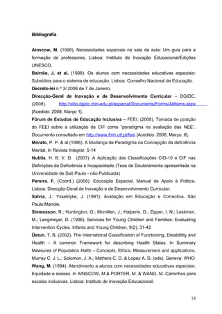 Bibliografia


Ainscow, M. (1998). Necessidades especiais na sala de aula: Um guia para a
formação de professores. Lisboa: Instituto de Inovação Educacional/Edições
UNESCO.
Bairrão, J. et al. (1998). Os alunos com necessidades educativas especiais:
Subsídios para o sistema de educação. Lisboa: Conselho Nacional de Educação.
Decreto-lei n.º 3/ 2008 de 7 de Janeiro.
Direcção-Geral de Inovação e de Desenvolvimento Curricular – DGIDC.
(2008).        http://sitio.dgidc.min-edu.pt/especial/Documents/Forms/AllItems.aspx
[Acedido: 2008, Março 1].
Fórum de Estudos de Educação Inclusiva – FEEI. (2008). Tomada de posição
do FEEI sobre a utilização da CIF como “paradigma na avaliação das NEE”.
Documento consultado em http://www.fmh.utl.pt/feei [Acedido: 2008, Março, 6].
Morato, P. P. & al (1996). A Mudança de Paradigma na Concepção da deficiência
Mental, In Revista Integrar, 5-14
Nubila, H. B. V. D. (2007). A Aplicação das Classificações CID-10 e CIF nas
Definições de Deficiência e Incapacidade (Tese de Doutoramento apresentada na
Universidade de Saõ Paulo - não Publicada)
Pereira. F. (Coord.) (2008). Educação Especial, Manual de Apoio à Prática.
Lisboa: Direcção-Geral de Inovação e de Desenvolvimento Curricular.
Salvia, J.; Ysseldyke, J. (1991). Avaliação em Educação e Correctiva. São
Paulo:Manole.
Simeosson, R.; Huntington, G.; Mcmillen, J.; Halperin, D.; Zipper, I. N.; Leskinen,
M.; Langmeyer, D. (1996). Services for Young Children and Families: Evaluating
Intervention Cycles. Infants and Young Children, 9(2), 31-42
Üstun, T. B. (2002). The International Classification of Functioning, Disabilility and
Health – A common Framework for describing Haelth States. In Summary
Measures of Population Halth – Concepts, Ethics, Measurement and applications,
Murray C. J. L.; Solomon, J. A.; Mathers C. D. & Lopez A. D. (eds). Geneva: WHO
Wang, M. (1994). Atendimento a alunos com necessidades educativas especiais:
Equidade e acesso. In AINSCOW, M.& PORTER, M. & WANG, M. Caminhos para
escolas inclusivas. Lisboa: Instituto de Inovação Educacional.


                                                                                   14
 