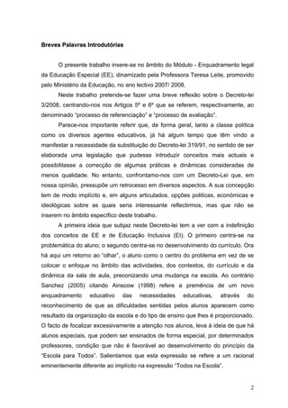 Breves Palavras Introdutórias


      O presente trabalho insere-se no âmbito do Módulo - Enquadramento legal
da Educação Especial (EE), dinamizado pela Professora Teresa Leite, promovido
pelo Ministério da Educação, no ano lectivo 2007/ 2008.
      Neste trabalho pretende-se fazer uma breve reflexão sobre o Decreto-lei
3/2008, centrando-nos nos Artigos 5º e 6º que se referem, respectivamente, ao
denominado “processo de referenciação” e “processo de avaliação”.
      Parece-nos importante referir que, de forma geral, tanto a classe política
como os diversos agentes educativos, já há algum tempo que têm vindo a
manifestar a necessidade da substituição do Decreto-lei 319/91, no sentido de ser
elaborada uma legislação que pudesse introduzir conceitos mais actuais e
possibilitasse a correcção de algumas práticas e dinâmicas consideradas de
menos qualidade. No entanto, confrontamo-nos com um Decreto-Lei que, em
nossa opinião, pressupõe um retrocesso em diversos aspectos. A sua concepção
tem de modo implícito e, em alguns articulados, opções politicas, económicas e
ideológicas sobre as quais seria interessante reflectirmos, mas que não se
inserem no âmbito específico deste trabalho.
      A primeira ideia que subjaz neste Decreto-lei tem a ver com a indefinição
dos conceitos de EE e de Educação Inclusiva (EI). O primeiro centra-se na
problemática do aluno; o segundo centra-se no desenvolvimento do currículo. Ora
há aqui um retorno ao “olhar”, o aluno como o centro do problema em vez de se
colocar o enfoque no âmbito das actividades, dos contextos, do currículo e da
dinâmica da sala de aula, preconizando uma mudança na escola. Ao contrário
Sanchez (2005) citando Ainscow (1998) refere a premência de um novo
enquadramento     educativo   das    necessidades     educativas,   através   do
reconhecimento de que as dificuldades sentidas pelos alunos aparecem como
resultado da organização da escola e do tipo de ensino que lhes é proporcionado.
O facto de focalizar excessivamente a atenção nos alunos, leva à ideia de que há
alunos especiais, que podem ser ensinados de forma especial, por determinados
professores, condição que não é favorável ao desenvolvimento do princípio da
“Escola para Todos”. Salientamos que esta expressão se refere a um racional
eminentemente diferente ao implícito na expressão “Todos na Escola”.


                                                                               2
 