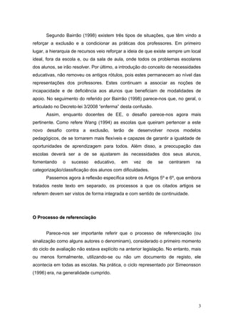 Segundo Bairrão (1998) existem três tipos de situações, que têm vindo a
reforçar a exclusão e a condicionar as práticas dos professores. Em primeiro
lugar, a hierarquia de recursos veio reforçar a ideia de que existe sempre um local
ideal, fora da escola e, ou da sala de aula, onde todos os problemas escolares
dos alunos, se irão resolver. Por último, a introdução do conceito de necessidades
educativas, não removeu os antigos rótulos, pois estes permanecem ao nível das
representações dos professores. Estes continuam a associar as noções de
incapacidade e de deficiência aos alunos que beneficiam de modalidades de
apoio. No seguimento do referido por Bairrão (1998) parece-nos que, no geral, o
articulado no Decreto-lei 3/2008 “enferma” desta confusão.
      Assim, enquanto docentes de EE, o desafio parece-nos agora mais
pertinente. Como refere Wang (1994) as escolas que queiram pertencer a este
novo desafio contra a exclusão, terão de desenvolver novos modelos
pedagógicos, de se tornarem mais flexíveis e capazes de garantir a igualdade de
oportunidades de aprendizagem para todos. Além disso, a preocupação das
escolas deverá ser a de se ajustarem às necessidades dos seus alunos,
fomentando    o    sucesso    educativo,   em    vez    de   se    centrarem    na
categorização/classificação dos alunos com dificuldades.
      Passemos agora à reflexão específica sobre os Artigos 5º e 6º, que embora
tratados neste texto em separado, os processos a que os citados artigos se
referem devem ser vistos de forma integrada e com sentido de continuidade.




O Processo de referenciação


      Parece-nos ser importante referir que o processo de referenciação (ou
sinalização como alguns autores o denominam), considerado o primeiro momento
do ciclo de avaliação não estava explícito na anterior legislação. No entanto, mais
ou menos formalmente, utilizando-se ou não um documento de registo, ele
acontecia em todas as escolas. Na prática, o ciclo representado por Simeonsson
(1996) era, na generalidade cumprido.




                                                                                 3
 
