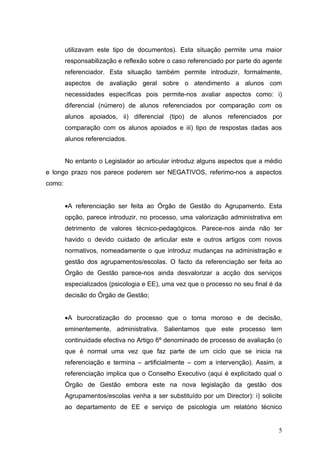 utilizavam este tipo de documentos). Esta situação permite uma maior
        responsabilização e reflexão sobre o caso referenciado por parte do agente
        referenciador. Esta situação também permite introduzir, formalmente,
        aspectos de avaliação geral sobre o atendimento a alunos com
        necessidades específicas pois permite-nos avaliar aspectos como: i)
        diferencial (número) de alunos referenciados por comparação com os
        alunos apoiados, ii) diferencial (tipo) de alunos referenciados por
        comparação com os alunos apoiados e iii) tipo de respostas dadas aos
        alunos referenciados.


        No entanto o Legislador ao articular introduz alguns aspectos que a médio
e longo prazo nos parece poderem ser NEGATIVOS, referimo-nos a aspectos
como:


        •A referenciação ser feita ao Órgão de Gestão do Agrupamento. Esta
        opção, parece introduzir, no processo, uma valorização administrativa em
        detrimento de valores técnico-pedagógicos. Parece-nos ainda não ter
        havido o devido cuidado de articular este e outros artigos com novos
        normativos, nomeadamente o que introduz mudanças na administração e
        gestão dos agrupamentos/escolas. O facto da referenciação ser feita ao
        Órgão de Gestão parece-nos ainda desvalorizar a acção dos serviços
        especializados (psicologia e EE), uma vez que o processo no seu final é da
        decisão do Órgão de Gestão;


        •A burocratização do processo que o torna moroso e de decisão,
        eminentemente, administrativa. Salientamos que este processo tem
        continuidade efectiva no Artigo 6º denominado de processo de avaliação (o
        que é normal uma vez que faz parte de um ciclo que se inicia na
        referenciação e termina – artificialmente – com a intervenção). Assim, a
        referenciação implica que o Conselho Executivo (aqui é explicitado qual o
        Órgão de Gestão embora este na nova legislação da gestão dos
        Agrupamentos/escolas venha a ser substituído por um Director): i) solicite
        ao departamento de EE e serviço de psicologia um relatório técnico


                                                                                5
 