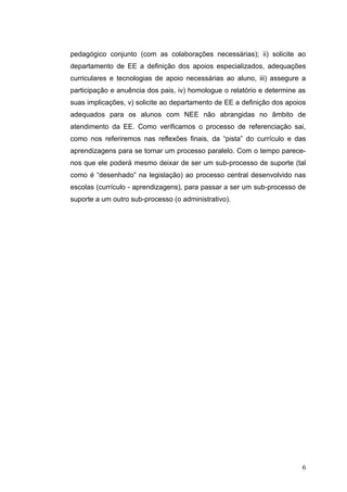 pedagógico conjunto (com as colaborações necessárias); ii) solicite ao
departamento de EE a definição dos apoios especializados, adequações
curriculares e tecnologias de apoio necessárias ao aluno, iii) assegure a
participação e anuência dos pais, iv) homologue o relatório e determine as
suas implicações, v) solicite ao departamento de EE a definição dos apoios
adequados para os alunos com NEE não abrangidas no âmbito de
atendimento da EE. Como verificamos o processo de referenciação sai,
como nos referiremos nas reflexões finais, da “pista” do currículo e das
aprendizagens para se tornar um processo paralelo. Com o tempo parece-
nos que ele poderá mesmo deixar de ser um sub-processo de suporte (tal
como é “desenhado” na legislação) ao processo central desenvolvido nas
escolas (currículo - aprendizagens), para passar a ser um sub-processo de
suporte a um outro sub-processo (o administrativo).




                                                                         6
 