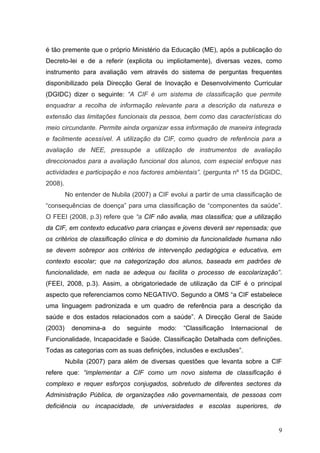 é tão premente que o próprio Ministério da Educação (ME), após a publicação do
Decreto-lei e de a referir (explicita ou implicitamente), diversas vezes, como
instrumento para avaliação vem através do sistema de perguntas frequentes
disponibilizado pela Direcção Geral de Inovação e Desenvolvimento Curricular
(DGIDC) dizer o seguinte: “A CIF é um sistema de classificação que permite
enquadrar a recolha de informação relevante para a descrição da natureza e
extensão das limitações funcionais da pessoa, bem como das características do
meio circundante. Permite ainda organizar essa informação de maneira integrada
e facilmente acessível. A utilização da CIF, como quadro de referência para a
avaliação de NEE, pressupõe a utilização de instrumentos de avaliação
direccionados para a avaliação funcional dos alunos, com especial enfoque nas
actividades e participação e nos factores ambientais”. (pergunta nº 15 da DGIDC,
2008).
         No entender de Nubila (2007) a CIF evolui a partir de uma classificação de
“consequências de doença” para uma classificação de “componentes da saúde”.
O FEEI (2008, p.3) refere que “a CIF não avalia, mas classifica; que a utilização
da CIF, em contexto educativo para crianças e jovens deverá ser repensada; que
os critérios de classificação clínica e do domínio da funcionalidade humana não
se devem sobrepor aos critérios de intervenção pedagógica e educativa, em
contexto escolar; que na categorização dos alunos, baseada em padrões de
funcionalidade, em nada se adequa ou facilita o processo de escolarização”.
(FEEI, 2008, p.3). Assim, a obrigatoriedade de utilização da CIF é o principal
aspecto que referenciamos como NEGATIVO. Segundo a OMS “a CIF estabelece
uma linguagem padronizada e um quadro de referência para a descrição da
saúde e dos estados relacionados com a saúde”. A Direcção Geral de Saúde
(2003)     denomina-a    do   seguinte   modo:   “Classificação   Internacional   de
Funcionalidade, Incapacidade e Saúde. Classificação Detalhada com definições.
Todas as categorias com as suas definições, inclusões e exclusões”.
         Nubila (2007) para além de diversas questões que levanta sobre a CIF
refere que: “implementar a CIF como um novo sistema de classificação é
complexo e requer esforços conjugados, sobretudo de diferentes sectores da
Administração Pública, de organizações não governamentais, de pessoas com
deficiência ou incapacidade, de universidades e escolas superiores, de


                                                                                   9
 
