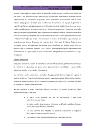 REFLEXÃO SOBRE A OFICINA DE FORMAÇÃO: NOVOS PROGRAMAS DE
PORTUGUÊS DO ENSINO BÁSICO

outubro
de 2012

cumprir cinquenta horas para o biénio de avaliação. Depois, porque considero que aquilo que
nos move (a nós professores) para realizar ações de formação, para além do fator que evoquei
anteriormente, é a expectativa de que esta venha a contribuir positivamente para as nossas
práticas pedagógicas e também pela possibilidade de constituir um espaço de partilha de
experiências, facto muito positivo que se verificou durante toda a ação. Devo dizer que após a
minha inscrição pensei seriamente nas horas a fio que teria de passar a frequentar esta ação,
realizada em período pós laboral, logo num horário que deveria dedicar à minha família assim
como as horas em que trabalhei em casa e nos fins de semana na realização de materiais como
o “ PowerPoint” sobre o a obra o “ Principezinho” de Antoine de Saint-Exupéry e materiais que
concluí com as colegas de grupo. No entanto, devo referir que devido ao facto de uma
motivação positiva efetuada pela formadora, que estabeleceu um diálogo muito franco e
objetivo com as formandas e devido à sua “paixão” pela Língua Portuguesa desencadeou em
mim interesse, ou seja o desejo de procurar respostas reforçando os conhecimentos da Língua
Portuguesa.
Sessões presenciais
No que diz respeito às sessões de trabalho da componente presencial, participei na elaboração
de trabalhos e atividades, os quais foram posteriormente partilhados e apresentados
oralmente, a todos os formandos e formadora.
Nas primeiras sessões presenciais, a formadora divulgou variada documentação em suporte de
papel e digital (em PowerPoint) relativa a aspetos organizacionais da Oficina de Formação, a
uma breve apresentação do NPPEB, aos resultados esperados interciclos, aos cinco domínios
de referência e propostas de atividades.
No que concerne ao novo Programa e Metas Curriculares, as sessões presenciais foram
imprescindíveis para saber que:
•

As metas estão definidas por ano de escolaridade, e não, como
anteriormente, por ciclos.

•

As metas contêm 5 domínios de referência no 2º ciclo: oralidade, leitura e
escrita, educação literária e gramática.

•

Em cada domínio são indicados os objetivos pretendidos e respetivos
descritores de desempenho dos alunos;

•

Foi criado um novo domínio independente: Educação Literária;

2

 