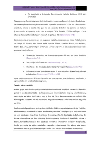 REFLEXÃO SOBRE A OFICINA DE FORMAÇÃO: NOVOS PROGRAMAS DE
PORTUGUÊS DO ENSINO BÁSICO
•

outubro
de 2012

Foi substituída a designação Conhecimento Explícito da Língua (CEL), por
Gramática.

Seguidamente, formámos grupos de trabalho com representação dos três ciclos. Estabeleceuse um exemplo de comparação de resultados esperados entre os três ciclos, nos três domínios:
oralidade, leitura e escrita. No que me diz respeito, trabalhei no domínio da Leitura
(compreensão e expressão oral), com as colegas Carla Teixeira, Cecília Rodrigues, Clara
Cheio e Manuela Morais Salgueiro no dia 4 de julho de 2012 (Documento nº 2).

Posteriormente, organizámo-nos em grupos de trabalho, separados por ciclos. Trabalhei com
as colegas do 2º ciclo: Ana Teresa Mota, Cristina Roseiro, Elisabete Frazão, Elsa Figueira,
Fátima Boa Alma, Joana Folques e Manuela Morais Salgueiro. As atividades realizadas neste
grupo de trabalho foram:
•

Síntese dos descritores de desempenho para o 6º ano, nos cinco domínios
(Documento nº 4);

•

Teste diagnóstico de 6º ano (Documentos nº 5, 6 e 7);

•

Planificação das Atividades do Portfolio O principezinho (Documento nº 8);

•

Palavras cruzadas, questionário sobre O principezinho e PowerPoint sobre O
principezinho.(Documentos nº 9, 10,11 e 12)

Nota: os documentos 1 e 3 foram efetuados por outros grupos de trabalho mas partilhados e
apresentados em sessão a todos os grupos.
Sessões não presenciais
O meu grupo de trabalho optou por selecionar uma das obras propostas de Leitura Orientada
para o 6º ano de escolaridade – O Principezinho, de Antoine de Saint-Exupéry. Saliente-se que,
nesta data, as Metas Curriculares com a lista de Obras Recomendadas não tinham sido
homologadas. Baseámo-nos no documento Proposta das Metas Curriculares datado de junho
de 2012.
Realizámos individualmente vinte e duas atividades didáticas, compiladas num único Portfolio.
Primeiramente, analisámos as Metas da Oralidade, Leitura e Escrita para o 6º ano, bem como
os seus objetivos e respetivos descritores de desempenho. Na totalidade, trabalhámos, de
forma independente, os doze objetivos definidos para os domínios da Oralidade, Leitura e
Escrita. Para cada um desses doze objetivos, analisámos e realizámos exercícios de aplicação,
tendo em conta os vários resultados esperados estabelecidos. Em alguns dos casos,
elaborámos mais do que um exercício para testar cada um dos descritores de desempenho.
3

 