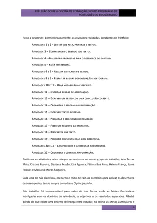 REFLEXÃO SOBRE A OFICINA DE FORMAÇÃO: NOVOS PROGRAMAS DE
PORTUGUÊS DO ENSINO BÁSICO

outubro
de 2012

Passo a descrever, pormenorizadamente, as atividades realizadas, constantes no Portfolio:
ATIVIDADES 1 E 2 – L ER EM VOZ ALTA, PALAVRAS E TEXTOS.
ATIVIDADE 3 – C OMPREENDER O SENTIDO DOS TEXTOS.
ATIVIDADE 4 - APRESENTAR PROPOSTAS PARA O DESENLACE DO CAPÍTULO .
ATIVIDADE 5 – FAZER INFERÊNCIAS .
ATIVIDADES 6 E 7 – AVALIAR CRITICAMENTE TEXTOS.
ATIVIDADES 8 E 9 – RESPEITAR REGRAS DE PONTUAÇÃO E ORTOGRAFIA .
ATIVIDADES 10 E 11 – USAR VOCABULÁRIO ESPECÍFICO .
ATIVIDADE 12 – RESPEITAR REGRAS DE ACENTUAÇÃO .
ATIVIDADE 13 – ESCREVER UM TEXTO COM UMA CONCLUSÃO COERENTE.
ATIVIDADE 14 – ORGANIZAR E REFORMULAR INFORMAÇÃO .
ATIVIDADE 15 – ESCREVER TEXTOS DIVERSOS .
ATIVIDADE 16 – PESQUISAR E SELECIONAR INFORMAÇÃO
ATIVIDADE 17 – F AZER UM RECONTO DA NARRATIVA .
ATIVIDADE 18 – REESCREVER UM TEXTO.
ATIVIDADE 19 – PRODUZIR DISCURSOS ORAIS COM COERÊNCIA .
ATIVIDADES 20 E 21 – C OMPREENDER E APRESENTAR ARGUMENTOS .
ATIVIDADE 22 – ORGANIZAR E CORRIGIR A INFORMAÇÃO .
Dividimos as atividades pelas colegas pertencentes ao nosso grupo de trabalho: Ana Teresa
Mota, Cristina Roseiro, Elisabete Frazão, Elsa Figueira, Fátima Boa Alma, Helena França, Joana
Folques e Manuela Morais Salgueiro.
Cada uma de nós planificou, preparou e criou, de raiz, os exercícios para aplicar os descritores
de desempenho, tendo sempre como base O principezinho.
Este trabalho foi imprescindível para saber de que forma estão as Metas Curriculares
interligadas com os domínios de referência, os objetivos e os resultados esperados. Não há
dúvida de que existe uma enorme diferença entre estudar, na teoria, as Metas Curriculares e
4

 
