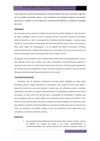 REFLEXÃO SOBRE A OFICINA DE FORMAÇÃO: NOVOS PROGRAMAS DE
PORTUGUÊS DO ENSINO BÁSICO

outubro
de 2012

entre aplicá-las, através da construção de materiais didáticos, de forma coerente e rigorosa.
Foi um trabalho de grande relevo, o qual realizámos com bastante empenho, procurando,
dessa forma, conhecer o novo Programa e simultaneamente delinear as melhores estratégias
de ensino.
Dificuldades
No momento em que o grupo de trabalho do qual fiz parte decidiu trabalhar os cinco domínios
da língua: oralidade, leitura e escrita, educação literária e gramática através de atividades
práticas baseadas na obra O principezinho de Antoine de Saint-Exupéry, a mesma estava
incluída na lista de obras recomendadas do Plano Nacional de Leitura, como uma proposta.
Mais tarde, depois da homologação a 10 de agosto das Metas Curriculares, tomámos
conhecimento de que a referida obra acabou por ser aprovada, não como uma obra para o 6º
ano de escolaridade, como tínhamos previsto, mas sim para o 7º ano.
De qualquer forma, considero que o trabalho desenvolvido poderá ser adaptado para o 6º ano,
com algumas turmas que revelem uma maior maturidade e desenvolvimento cognitivo e
emocional, bem como um maior interesse pela prática da leitura. Creio que poderá igualmente
ser uma boa base de trabalho para realizar nas aulas de Apoio ao Estudo ou até no Clube de
Português, dinamizado pelo grupo disciplinar da nossa escola.
Conclusão/Autoavaliação
Considero que os objetivos inicialmente previstos foram atingidos ao longo desta
formação, graças à longa experiência da formadora, que soube de forma mais sábia e
eloquente motivar-me para esta temática e colocar-nos, aos diferentes grupos a partilhar
experiências e opiniões. Um aspeto muito positivo foi a rotatividade dos diferentes elementos
dos grupos. A única crítica que formulo será a quantidade de informação e trabalhos que
foram propostos para um tempo exíguo, será importante talvez alargar essa oficina a mais
horas e no início do ano letivo, para que se consiga com eficácia trabalhar de modo mais calmo
não estando o professor tão pressionado com as inúmeras tarefas que possui no final do ano
letivo. Os momentos de reflexão, debate e troca de experiências nesta ação foram uma
constante e, no entanto souberam a pouco…
Bibliografia
•

Documentação disponibilizada pela formadora Maria Nunes da Silva, relativa
ao NPPEB, em suporte de papel e via e-mail, nomeadamente os
sumários/atividades das sessões presenciais; materiais didáticos sobre os
5

 