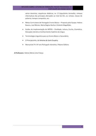 REFLEXÃO SOBRE A OFICINA DE FORMAÇÃO: NOVOS PROGRAMAS DE
PORTUGUÊS DO ENSINO BÁSICO

outubro
de 2012

vários domínios; sequências didáticas, ex: O Capuchinho Vermelho; sínteses
informativas das principais alterações ao nível do CEL, ex: sintaxe, classes de
palavras; tempos compostos, etc.
•

Metas Curriculares de Português Ensino Básico – Proposta pela Equipa: Helena
Buescu, José Morais, Maria Regina Rocha e Violante Magalhães.

•

Guiões de Implementação do NPPEB – Oralidade, Leitura, Escrita, Gramática,
Educação Literária e Conhecimento Explícito da Língua.

•

Terminologia Linguística para os Ensino Básico e Secundário.

•

O Principezinho, de Antoine de Saint-Exupéry.

•

Manual de 5º e 6º ano Português Interativo, Plátano Editora.

A Professora: Helena Maria Lima França

6

 