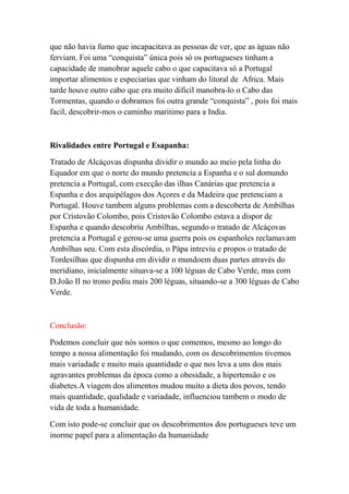 que não havia fumo que incapacitava as pessoas de ver, que as águas não
ferviam. Foi uma “conquista” única pois só os portugueses tinham a
capacidade de manobrar aquele cabo o que capacitava só a Portugal
importar alimentos e especiarias que vinham do litoral de Africa. Mais
tarde houve outro cabo que era muito dificil manobra-lo o Cabo das
Tormentas, quando o dobramos foi outra grande “conquista” , pois foi mais
facil, descobrir-mos o caminho maritimo para a India.



Rivalidades entre Portugal e Esapanha:

Tratado de Alcáçovas dispunha dividir o mundo ao meio pela linha do
Equador em que o norte do mundo pretencia a Espanha e o sul domundo
pretencia a Portugal, com execção das ilhas Canárias que pretencia a
Espanha e dos arquipélagos dos Açores e da Madeira que pretenciam a
Portugal. Houve tambem alguns problemas com a descoberta de Ambilhas
por Cristovão Colombo, pois Cristovão Colombo estava a dispor de
Espanha e quando descobriu Ambilhas, segundo o tratado de Alcáçovas
pretencia a Portugal e gerou-se uma guerra pois os espanholes reclamavam
Ambilhas seu. Com esta discórdia, o Pápa intreviu e propos o tratado de
Tordesilhas que dispunha em dividir o mundoem duas partes através do
meridiano, inicialmente situava-se a 100 léguas de Cabo Verde, mas com
D.João II no trono pediu mais 200 léguas, situando-se a 300 léguas de Cabo
Verde.



Conclusão:

Podemos concluir que nós somos o que comemos, mesmo ao longo do
tempo a nossa alimentação foi mudando, com os descobrimentos tivemos
mais variadade e muito mais quantidade o que nos leva a uns dos mais
agravantes problemas da época como a obesidade, a hipertensão e os
diabetes.A viagem dos alimentos mudou muito a dieta dos povos, tendo
mais quantidade, qualidade e variadade, influenciou tambem o modo de
vida de toda a humanidade.

Com isto pode-se concluir que os descobrimentos dos portugueses teve um
inorme papel para a alimentação da humanidade
 