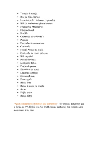 Tornedo à marujo
      Bife de boi à marujo
      Lombinhos de vitela com cogumelos
      Bife de lombo com pimenta verde
      Frigideira à Madureira’s
      Chsteaubriand
      Rosbife
      Churrasco à Madureira’s
      Picanha
      Espetada à transmontana
      Costeletão
      Frango Assado na Brasa
      Costelinha de porco na brasa
      Bife especial
      Pincho de vitela
      Miminhos de boi
      Pincho de porco
      Entrecosto de porco
      Legumes salteados
      Grelos saltiado
      Esparregado
      Batata frita
      Batata à murro ou cozida
      Arroz
      Feijão preto
      Batata palha


“Qual a origem dos alimentos que comemos?”- foi uma das perguntas que
a turma do 8ºA tentou resolver em História e acabamos por chegar a uma
conclusão, e foi esta:
 