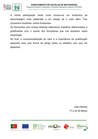 AGRUPAMENTO DE ESCOLAS DE MATOSINHOS
                Programa Formativo: Educação e Formação (Despacho Conjunto 230/2008)



A   minha    participação    neste     curso     trouxe-me      um     acréscimo       de
aprendizagem mais elaborada e um desejo de ir mais além. Tive
momentos divertidos, outros frustrantes.
Os formandos com morais distintas elaboraram trabalhos diferenciados e
gratificantes com o auxílio dos formadores que nos apoiaram nesta
caminhada.
No final, a consciencialização do valor e a importância da qualificação
adquirida será uma forma de atingir todos os desafios com que me
depararei.




                                                                          Júlia Oliveira
                                                                    17 e 22 de Março
 