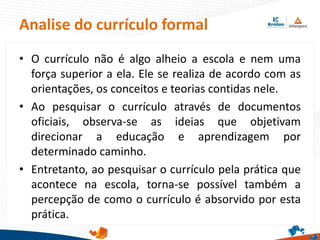 Analise do currículo formal
• O currículo não é algo alheio a escola e nem uma
força superior a ela. Ele se realiza de acordo com as
orientações, os conceitos e teorias contidas nele.
• Ao pesquisar o currículo através de documentos
oficiais, observa-se as ideias que objetivam
direcionar a educação e aprendizagem por
determinado caminho.
• Entretanto, ao pesquisar o currículo pela prática que
acontece na escola, torna-se possível também a
percepção de como o currículo é absorvido por esta
prática.
 