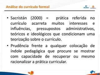 • Sacristán (2000) = prática referida no
currículo acarreta muitos interesses e
influências, pressupostos administrativos,
teóricos e ideológicos que condicionam uma
teorização sobre o currículo.
• Prudência frente a qualquer colocação de
índole pedagógica que procure se mostrar
com capacidade de recuperar ou mesmo
racionalizar a prática curricular.
Análise do currículo formal
 