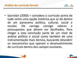 • Sacristán (2000) = considera o currículo acima de
tudo como uma opção histórica que se dá dentro
de um panorama político, cultural, social e
escolar. Ele carrega consigo valores e
pressupostos que devem ser decifrados. Para
chegar a esta conclusão parte de um nível de
análise política e social como também de uma
instrumentação mais técnica, buscando descobrir
os mecanismos que operam o desenvolvimento
do currículo dentro dos campos escolares.
Análise do currículo formal
 