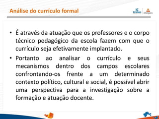 • É através da atuação que os professores e o corpo
técnico pedagógico da escola fazem com que o
currículo seja efetivamente implantado.
• Portanto ao analisar o currículo e seus
mecanismos dentro dos campos escolares
confrontando-os frente a um determinado
contexto político, cultural e social, é possível abrir
uma perspectiva para a investigação sobre a
formação e atuação docente.
Análise do currículo formal
 