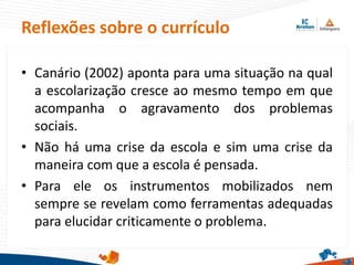 Reflexões sobre o currículo
• Canário (2002) aponta para uma situação na qual
a escolarização cresce ao mesmo tempo em que
acompanha o agravamento dos problemas
sociais.
• Não há uma crise da escola e sim uma crise da
maneira com que a escola é pensada.
• Para ele os instrumentos mobilizados nem
sempre se revelam como ferramentas adequadas
para elucidar criticamente o problema.
 